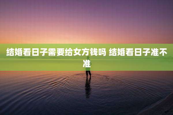 结婚看日子需要给女方钱吗 结婚看日子准不准