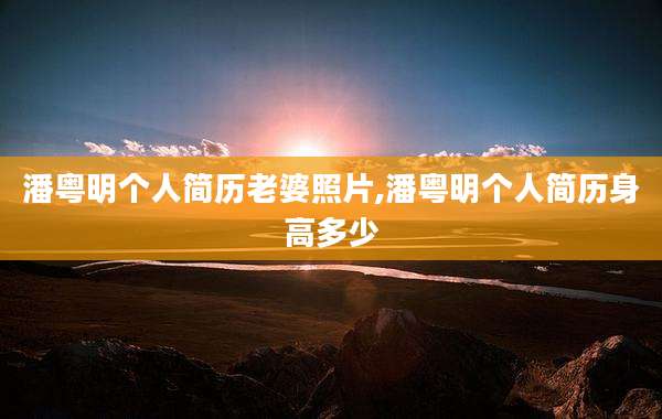潘粤明个人简历老婆照片,潘粤明个人简历身高多少