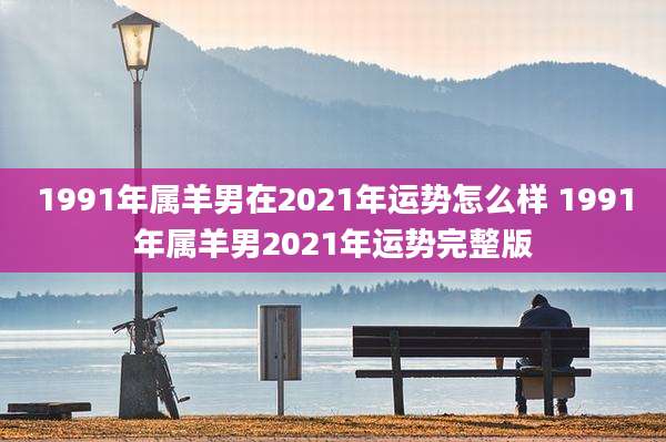 1991年属羊男在2021年运势怎么样 1991年属羊男2021年运势完整版
