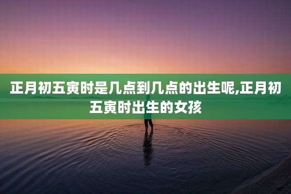 正月初五寅时是几点到几点的出生呢,正月初五寅时出生的女孩