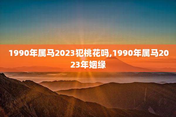 1990年属马2023犯桃花吗,1990年属马2023年姻缘