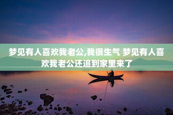 梦见有人喜欢我老公,我很生气 梦见有人喜欢我老公还追到家里来了