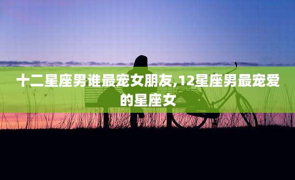 十二星座男谁最宠女朋友,12星座男最宠爱的星座女