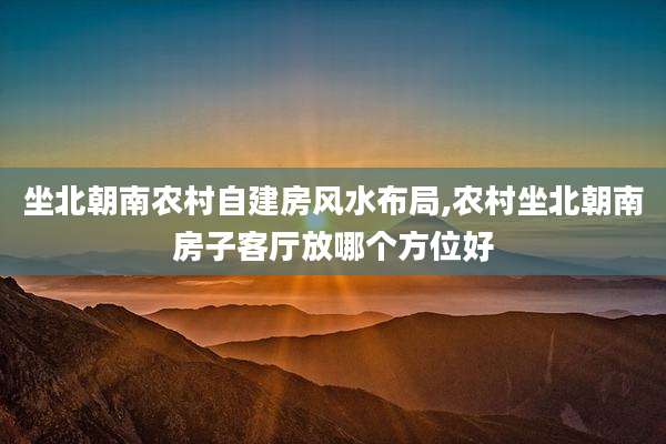 坐北朝南农村自建房风水布局,农村坐北朝南房子客厅放哪个方位好