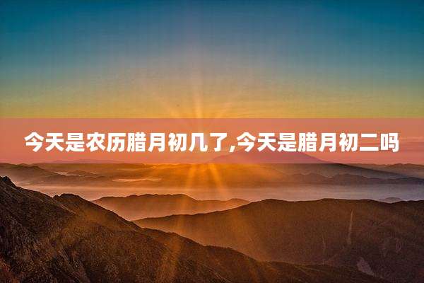 今天是农历腊月初几了,今天是腊月初二吗
