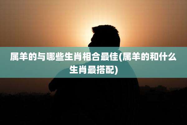 属羊的与哪些生肖相合最佳(属羊的和什么生肖最搭配)