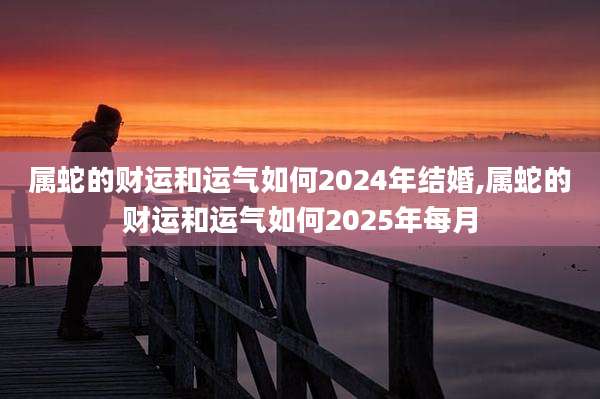 属蛇的财运和运气如何2024年结婚,属蛇的财运和运气如何2025年每月