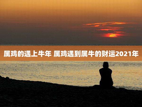 属鸡的遇上牛年 属鸡遇到属牛的财运2021年