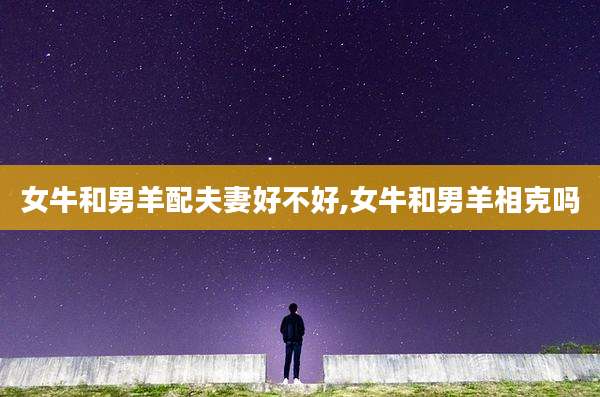 女牛和男羊配夫妻好不好,女牛和男羊相克吗