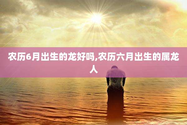 农历6月出生的龙好吗,农历六月出生的属龙人