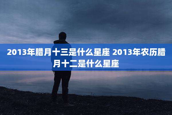 2013年腊月十三是什么星座 2013年农历腊月十二是什么星座