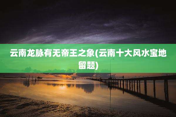 云南龙脉有无帝王之象(云南十大风水宝地留题)