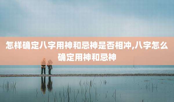 怎样确定八字用神和忌神是否相冲,八字怎么确定用神和忌神