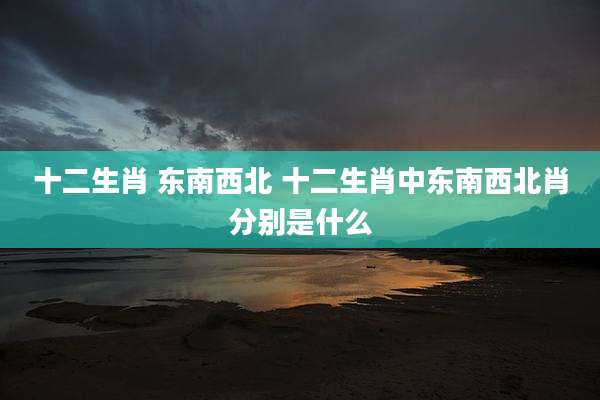 十二生肖 东南西北 十二生肖中东南西北肖分别是什么