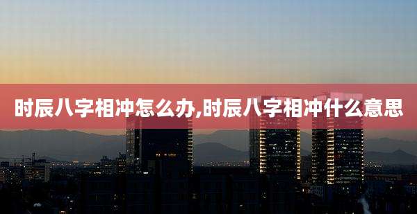 时辰八字相冲怎么办,时辰八字相冲什么意思
