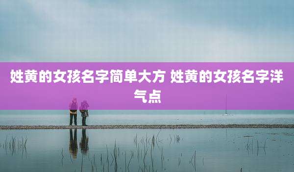 姓黄的女孩名字简单大方 姓黄的女孩名字洋气点