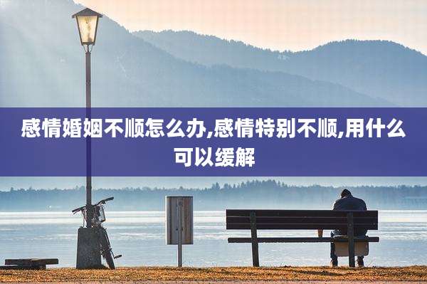 感情婚姻不顺怎么办,感情特别不顺,用什么可以缓解