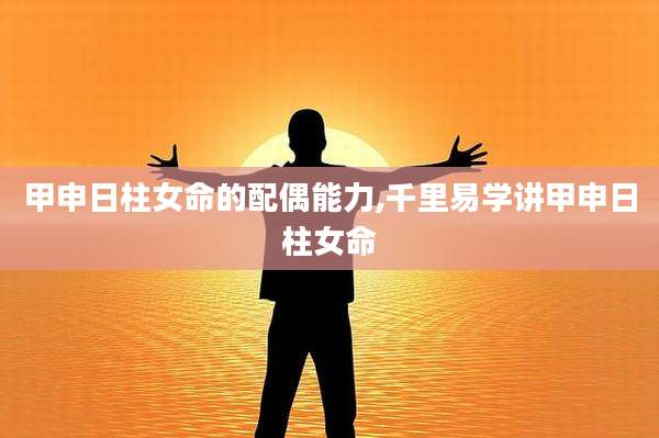 甲申日柱女命的配偶能力,千里易学讲甲申日柱女命