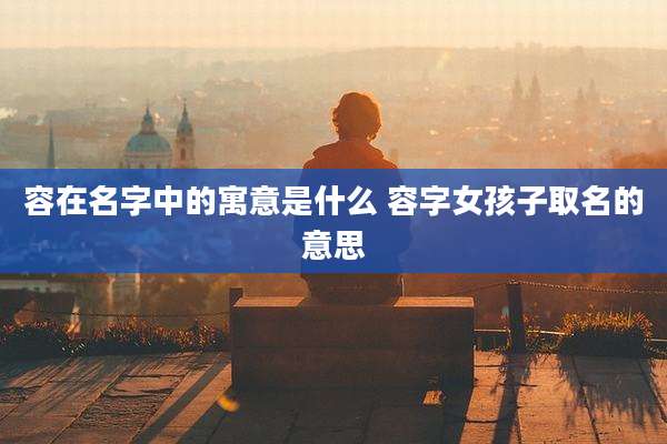 容在名字中的寓意是什么 容字女孩子取名的意思