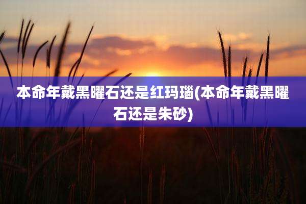本命年戴黑曜石还是红玛瑙(本命年戴黑曜石还是朱砂)