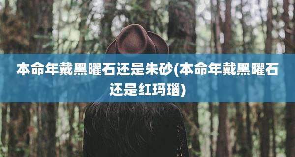 本命年戴黑曜石还是朱砂(本命年戴黑曜石还是红玛瑙)