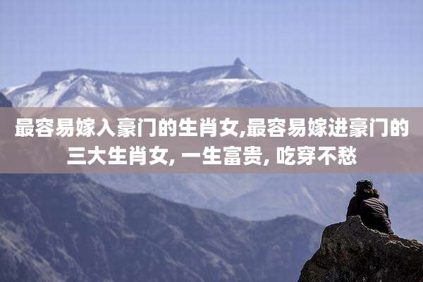最容易嫁入豪门的生肖女,最容易嫁进豪门的三大生肖女, 一生富贵, 吃穿不愁