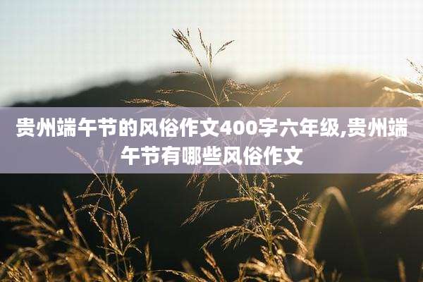 贵州端午节的风俗作文400字六年级,贵州端午节有哪些风俗作文