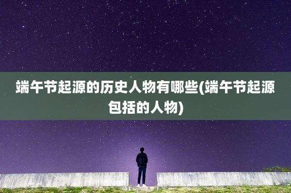端午节起源的历史人物有哪些(端午节起源包括的人物)