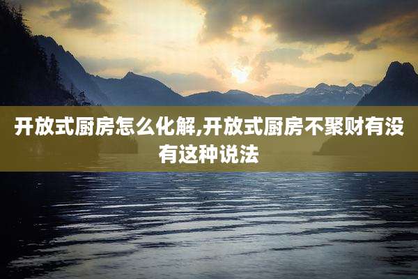 开放式厨房怎么化解,开放式厨房不聚财有没有这种说法