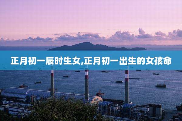 正月初一辰时生女,正月初一出生的女孩命