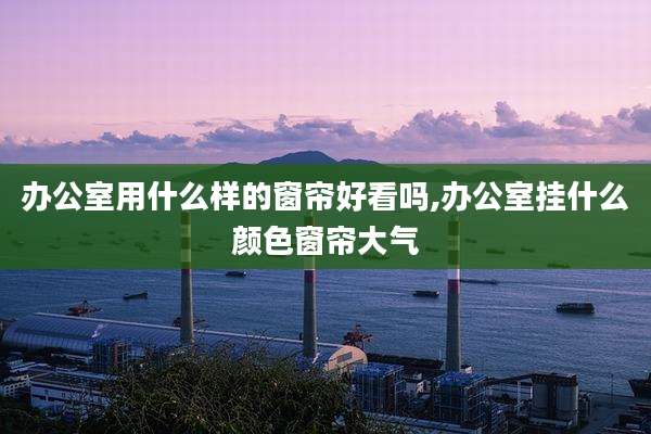 办公室用什么样的窗帘好看吗,办公室挂什么颜色窗帘大气