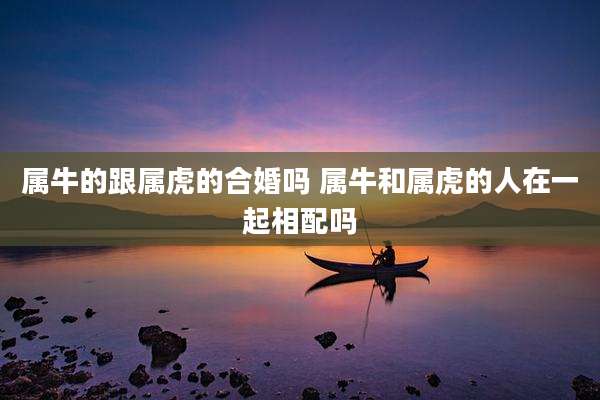属牛的跟属虎的合婚吗 属牛和属虎的人在一起相配吗