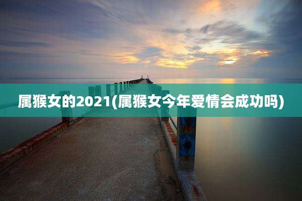 属猴女的2021(属猴女今年爱情会成功吗)