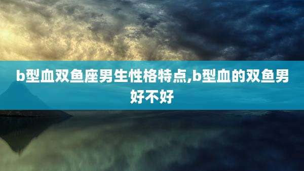 b型血双鱼座男生性格特点,b型血的双鱼男好不好
