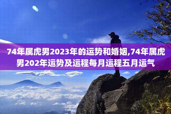 74年属虎男2023年的运势和婚姻,74年属虎男202年运势及运程每月运程五月运气