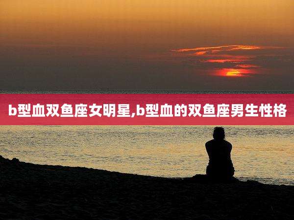 b型血双鱼座女明星,b型血的双鱼座男生性格