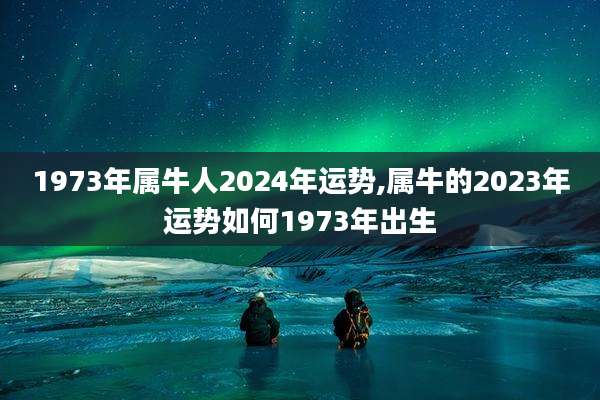 1973年属牛人2024年运势,属牛的2023年运势如何1973年出生