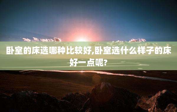 卧室的床选哪种比较好,卧室选什么样子的床好一点呢?