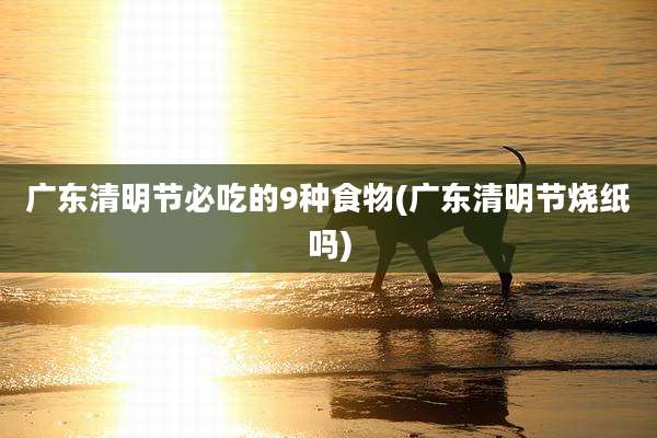 广东清明节必吃的9种食物(广东清明节烧纸吗)