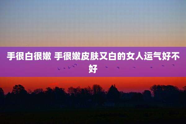 手很白很嫩 手很嫩皮肤又白的女人运气好不好