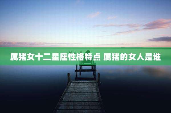 属猪女十二星座性格特点 属猪的女人是谁