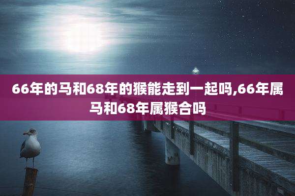 66年的马和68年的猴能走到一起吗,66年属马和68年属猴合吗