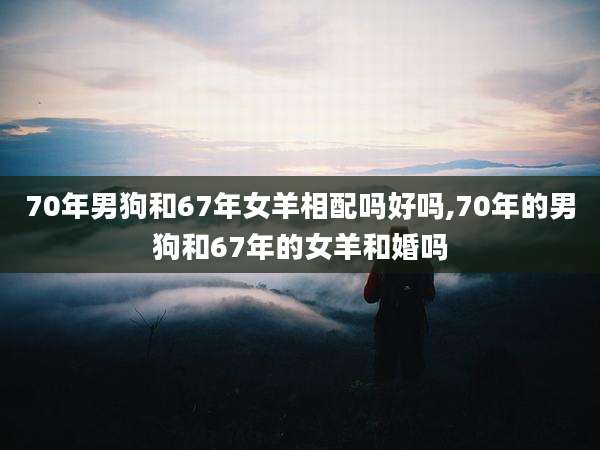 70年男狗和67年女羊相配吗好吗,70年的男狗和67年的女羊和婚吗