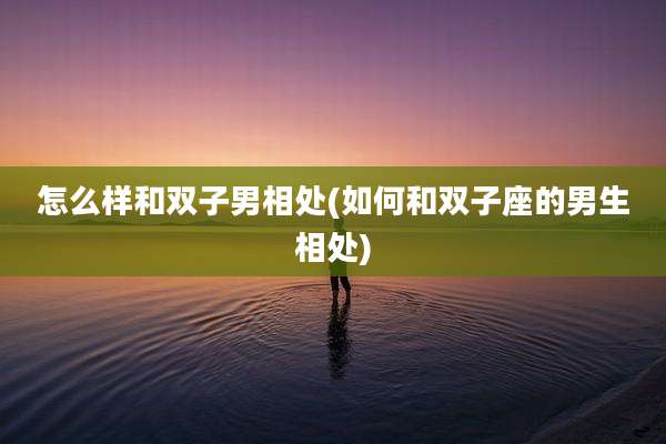 怎么样和双子男相处(如何和双子座的男生相处)