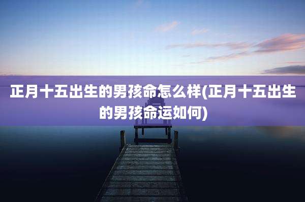 正月十五出生的男孩命怎么样(正月十五出生的男孩命运如何)