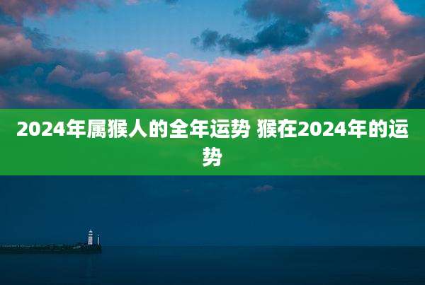 2024年属猴人的全年运势 猴在2024年的运势