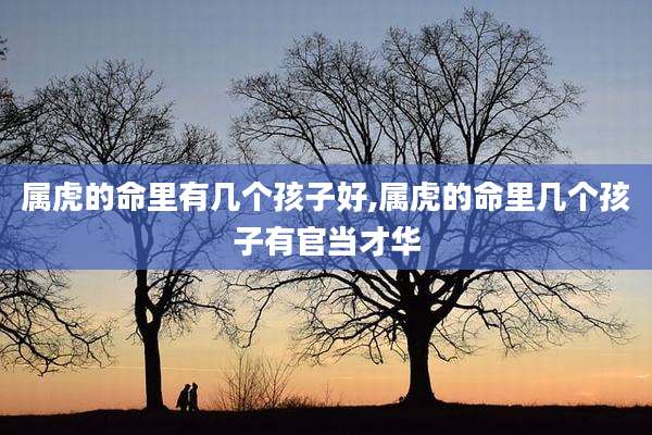 属虎的命里有几个孩子好,属虎的命里几个孩子有官当才华