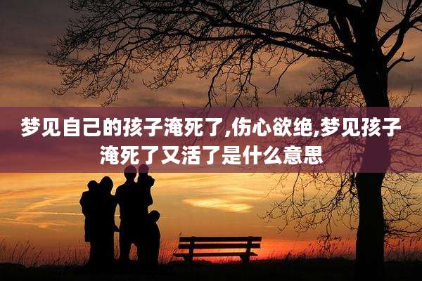 梦见自己的孩子淹死了,伤心欲绝,梦见孩子淹死了又活了是什么意思