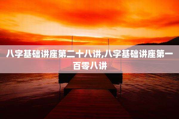 八字基础讲座第二十八讲,八字基础讲座第一百零八讲