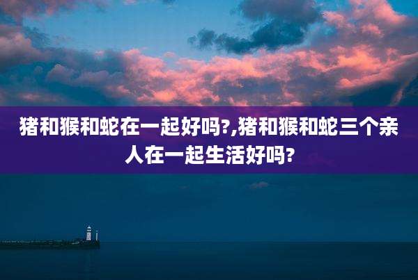 猪和猴和蛇在一起好吗?,猪和猴和蛇三个亲人在一起生活好吗?